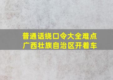 普通话绕口令大全难点 广西壮族自治区开着车